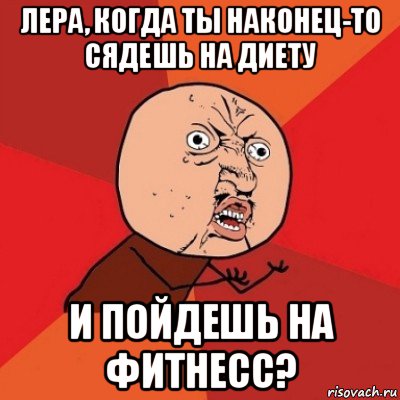 лера, когда ты наконец-то сядешь на диету и пойдешь на фитнесс?, Мем Почему