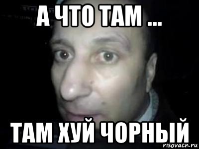 а что там ... там хуй чорный