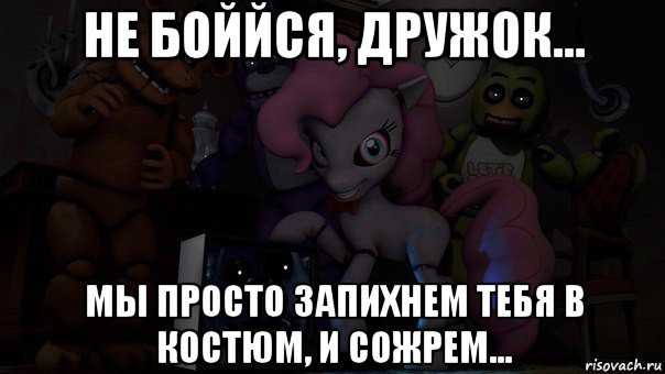 не боййся, дружок... мы просто запихнем тебя в костюм, и сожрем...