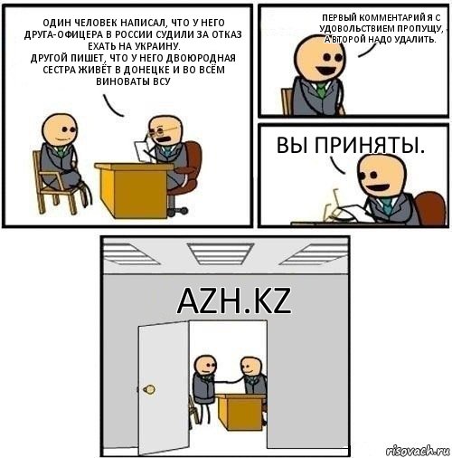 Один человек написал, что у него друга-офицера в России судили за отказ ехать на Украину.
Другой пишет, что у него двоюродная сестра живёт в Донецке и во всём виноваты ВСУ Первый комментарий я с удовольствием пропущу, а второй надо удалить. Вы приняты. AZH.KZ, Комикс  Приняты