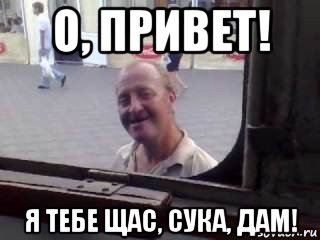 о, привет! я тебе щас, сука, дам!