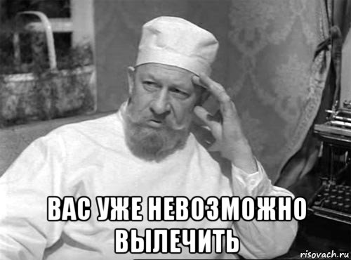 вас уже невозможно вылечить