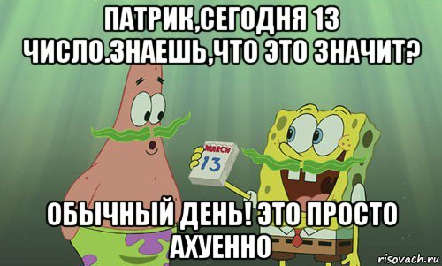 патрик,сегодня 13 число.знаешь,что это значит? обычный день! это просто ахуенно