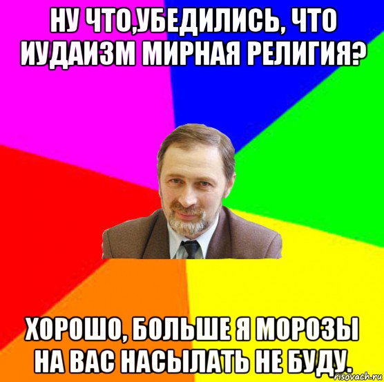 ну что,убедились, что иудаизм мирная религия? хорошо, больше я морозы на вас насылать не буду.