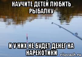 научите детей любить рыбалку и у них не будет денег на нарекотики