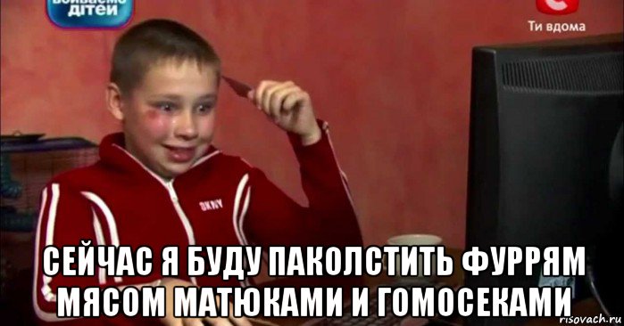  сейчас я буду паколстить фуррям мясом матюками и гомосеками
