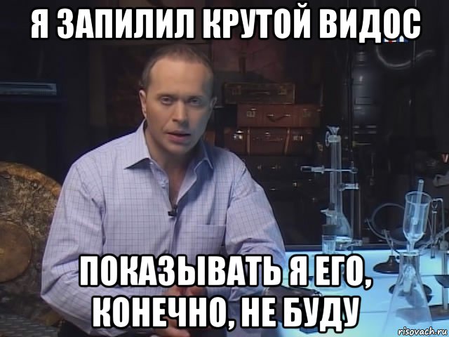 я запилил крутой видос показывать я его, конечно, не буду
