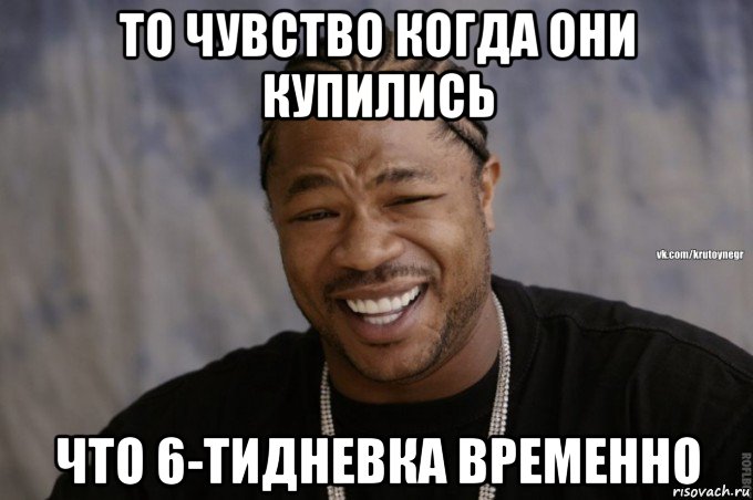 то чувство когда они купились что 6-тидневка временно