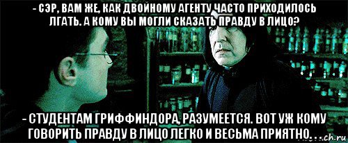 - сэр, вам же, как двойному агенту часто приходилось лгать. а кому вы могли сказать правду в лицо? - студентам гриффиндора, разумеется. вот уж кому говорить правду в лицо легко и весьма приятно. . .