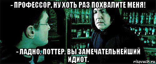 - профессор, ну хоть раз похвалите меня! - ладно, поттер, вы замечательнейший идиот.