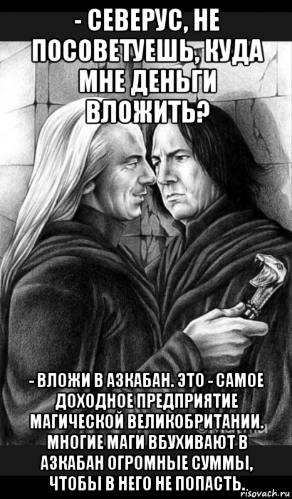 - северус, не посоветуешь, куда мне деньги вложить? - вложи в азкабан. это - самое доходное предприятие магической великобритании. многие маги вбухивают в азкабан огромные суммы, чтобы в него не попасть.