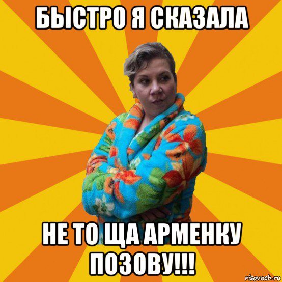 быстро я сказала не то ща арменку позову!!!