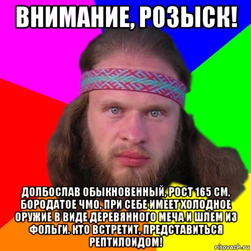 внимание, розыск! долбослав обыкновенный, рост 165 см, бородатое чмо, при себе имеет холодное оружие в виде деревянного меча и шлем из фольги. кто встретит, представиться рептилоидом!