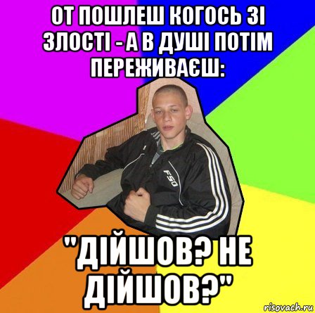 от пошлеш когось зі злості - а в душі потім переживаєш: "дійшов? не дійшов?"