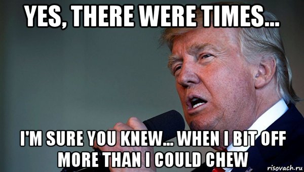 yes, there were times... i'm sure you knew... when i bit off more than i could chew