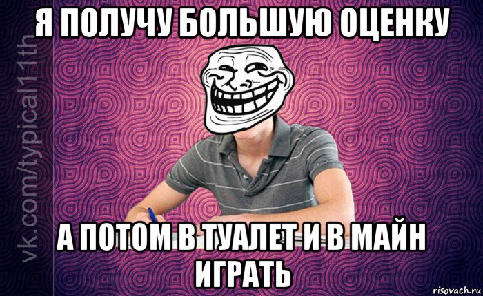 я получу большую оценку а потом в туалет и в майн играть
