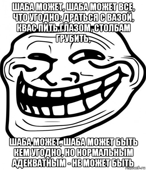 шаба может, шаба может все, что угодно: драться с вазой, квас пить глазом, столбам грубить, шаба может, шаба может быть кем угодно, но нормальным адекватным - не может быть