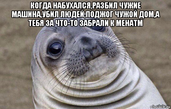 когда набухался,разбил чужие машина,убил людей,поджог чужой дом,а тебя за что-то забрали к менатм 