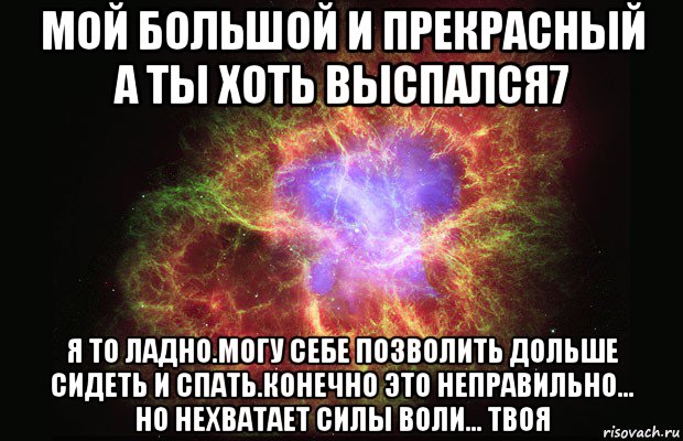 мой большой и прекрасный а ты хоть выспался7 я то ладно.могу себе позволить дольше сидеть и спать.конечно это неправильно... но нехватает силы воли... твоя, Мем Туманность