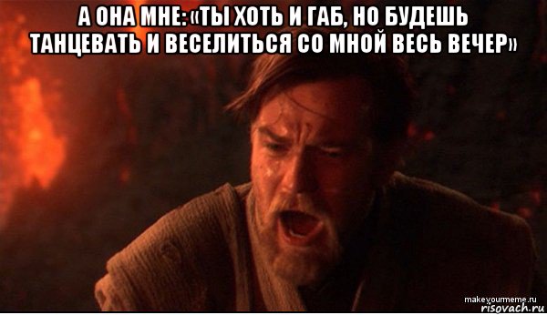 а она мне: «ты хоть и габ, но будешь танцевать и веселиться со мной весь вечер» 