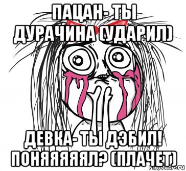 пацан- ты дурачина (ударил) девка- ты дэбил! поняяяяял? (плачет)