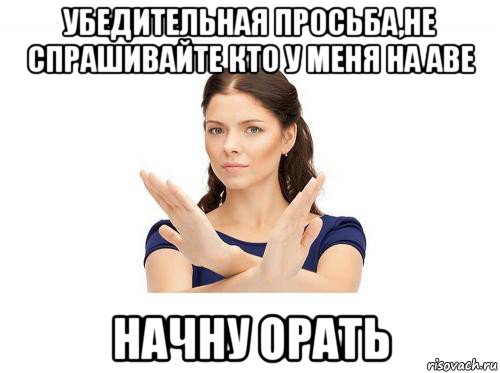убедительная просьба,не спрашивайте кто у меня на аве начну орать