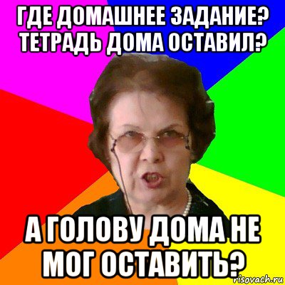 где домашнее задание? тетрадь дома оставил? а голову дома не мог оставить?, Мем Типичная училка