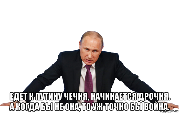  едет к путину чечня, начинается дрочня. а когда бы не она, то уж точно бы война.