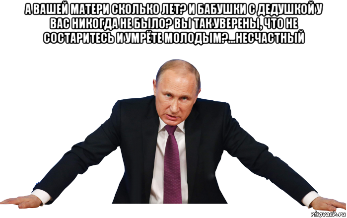а вашей матери сколько лет? и бабушки с дедушкой у вас никогда не было? вы так уверены, что не состаритесь и умрёте молодым?...несчастный 
