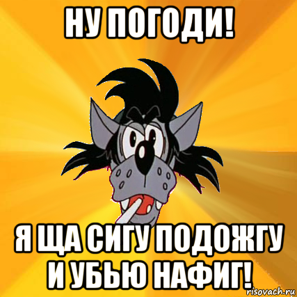 ну погоди! я ща сигу подожгу и убью нафиг!