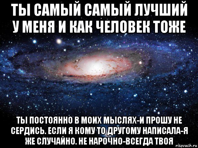 ты самый самый лучший у меня и как человек тоже ты постоянно в моих мыслях-и прошу не сердись. если я кому то другому написала-я же случайно. не нарочно-всегда твоя, Мем Вселенная