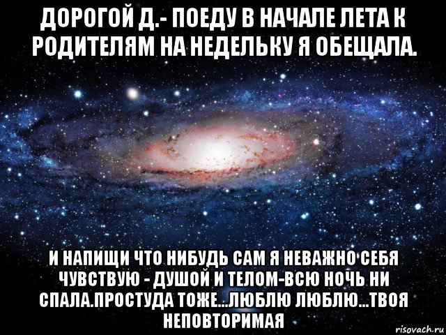 дорогой д.- поеду в начале лета к родителям на недельку я обещала. и напищи что нибудь сам я неважно себя чувствую - душой и телом-всю ночь ни спала.простуда тоже...люблю люблю...твоя неповторимая, Мем Вселенная