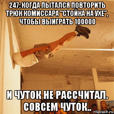 247: когда пытался повторить трюк комиссара "стойка на ухе", чтобы выиграть 100000 и чуток не рассчитал. совсем чуток.., Мем выхода нету чем через крышу голо