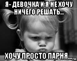 я- девочка и я не хочу ничего решать... хочу просто парня...