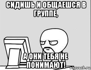 сидишь и общаешся в группе, а они тебя не понимают!