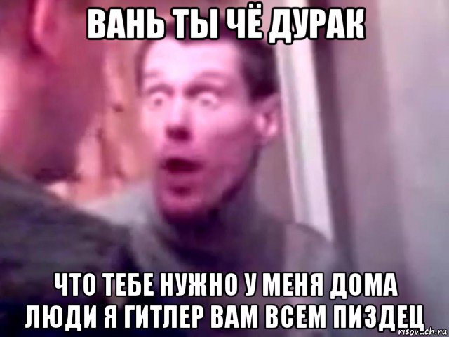 вань ты чё дурак что тебе нужно у меня дома люди я гитлер вам всем пиздец