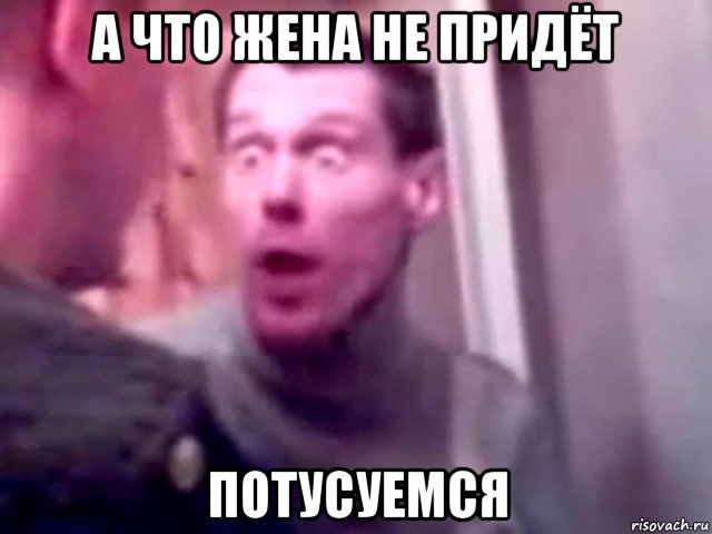 а что жена не придёт потусуемся