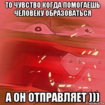 то чувство когда помогаешь человеку образоваться а он отправляет )))
