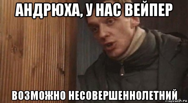 андрюха, у нас вейпер возможно несовершеннолетний