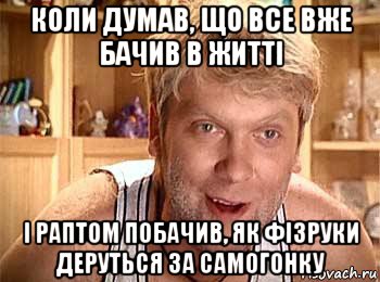 коли думав, що все вже бачив в житті і раптом побачив, як фізруки деруться за самогонку, Мем  беляков