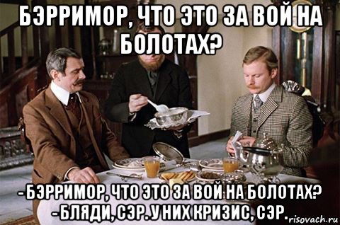 бэрримор, что это за вой на болотах? - бэрримор, что это за вой на болотах? - бляди, сэр. у них кризис, сэр.
