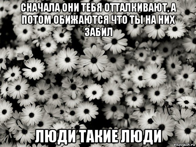 сначала они тебя отталкивают, а потом обижаются что ты на них забил люди такие люди