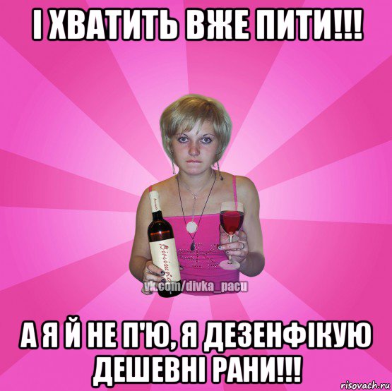 і хватить вже пити!!! а я й не п'ю, я дезенфікую дешевні рани!!!