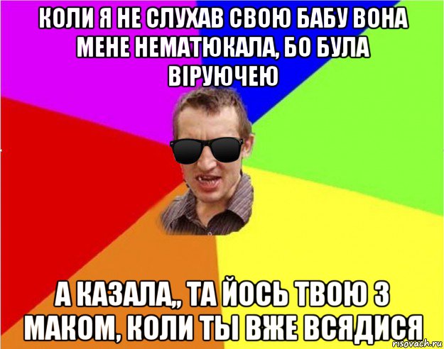 коли я не слухав свою бабу вона мене нематюкала, бо була віруючею а казала,, та йось твою з маком, коли ты вже всядися