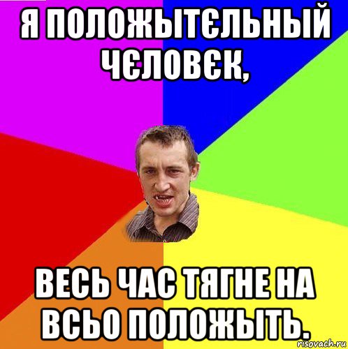 я положытєльный чєловєк, весь час тягне на всьо положыть.