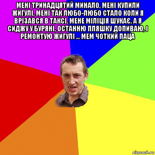 мені тринадцятий минало, мені купили жигулі, мені так любо-любо стало коли я врізався в таксі, мене міліція шукає, а я сиджу у буряні, останню пляшку допиваю, і ремонтую жигулі ... мем чоткий паца , Мем Чоткий паца