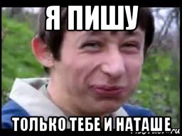 я пишу только тебе и наташе