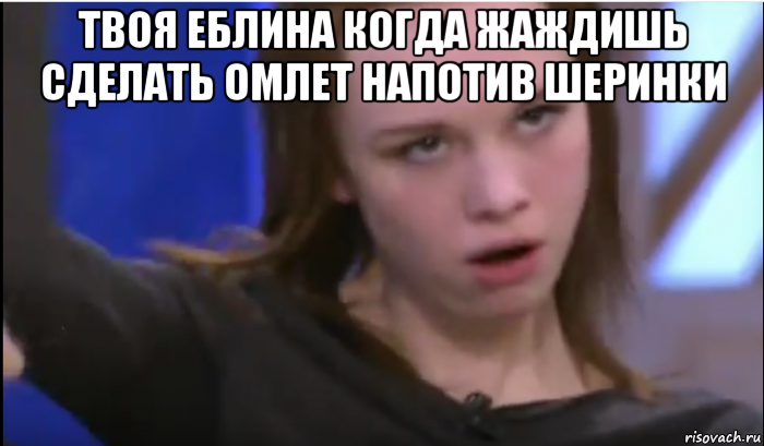 твоя еблина когда жаждишь сделать омлет напотив шеринки 