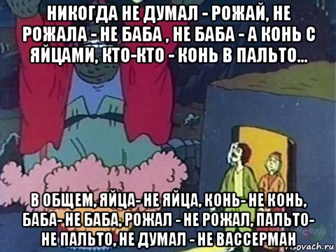 никогда не думал - рожай, не рожала - не баба , не баба - а конь с яйцами, кто-кто - конь в пальто... в общем, яйца- не яйца, конь- не конь, баба- не баба, рожал - не рожал, пальто- не пальто, не думал - не вассерман, Мем Добрый ээх