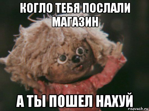 когло тебя послали магазин а ты пошел нахуй